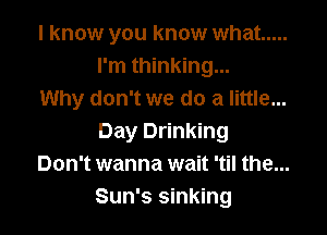 I know you know what .....
I'm thinking...
Why don't we do a little...

Day Drinking
Don't wanna wait 'til the...
Sun's sinking