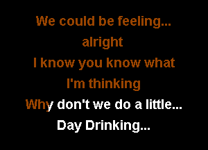 We could be feeling...
alright
I know you know what

I'm thinking
Why don't we do a little...
Day Drinking...