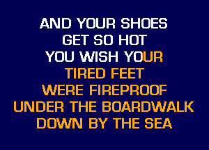 AND YOUR SHOES
GET 50 HOT
YOU WISH YOUR
TIRED FEET
WERE FIREPRUUF
UNDER THE BOARDWALK
DOWN BY THE SEA