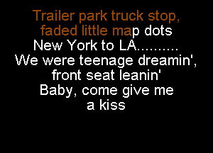 Trailer park truck stop,
faded little map dots
New York to LA ..........
We were teenage dreamin',
front seat leanin'
Baby, come give me
a kiss