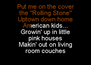 Put me on the cover

the Rolling Stone

Uptown down home
American kids...
Growin' up in little

pink houses
Makin' out on livmg
room couches