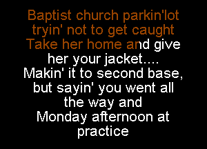 Baptist church parkin'lot
tryin' not to get caught
Take her home and give
her your jacket...
Makin' it to second base,
but sayin' you went all
the way and
Monday afternoon at
practice