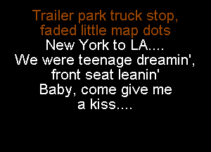 Trailer park truck stop,
faded little map dots
New York to LA....

We were teenage dreamin',
front seat leanin'
Baby, come give me
a kiss...