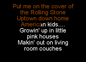 Put me on the cover of
the Rolling Stone
Uptown down home
American kids....
Growin' up in little

pink houses
Makin' out on livmg
room couches