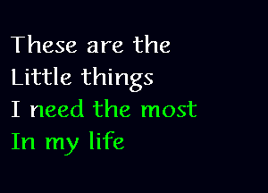 These are the
Little things

I need the most
In my life