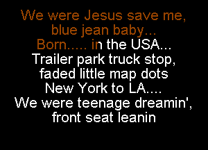 We were Jesus save me,
blue jean baby...

Born ..... in the USA...
Trailer park truck stop,
faded little map dots
New York to LA....

We were teenage dreamin',
front seat Ieanin