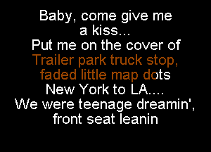 Baby, come give me
a kiss...

Put me on the cover of
Trailer park truck stop,
faded little map dots
New York to LA....

We were teenage dreamin',
front seat Ieanin