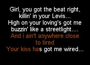 Girl, you got the beat right,
killin' in your Levis...
High on your Ioving's got me
buzzin' like a streetlight....
And i ain't anywhere close
to tired
Your kiss has got me wired...