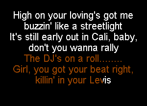 High on your Ioving's got me
buzzin' like a streetlight
It's still early out in Cali, baby,
don't you wanna rally
The DJ's on a roll ........
Girl, you got your beat right,
killin' in your Levis