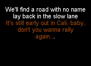 We'll find a road with no name
lay back in the slow lane
It's still early out in Cali, baby,
don't you wanna rally
again...