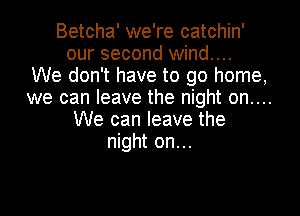 Betcha' we're catchin'
our second wind...
We don't have to go home,
we can leave the night on....

We can leave the
night on. ..