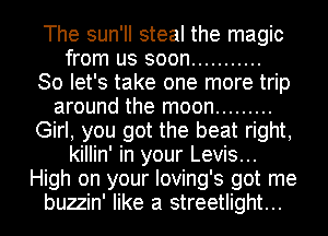 The sun'll steal the magic
from us soon ...........

So let's take one more trip
around the moon .........
Girl, you got the beat right,
killin' in your Levis...
High on your Ioving's got me
buzzin' like a streetlight...