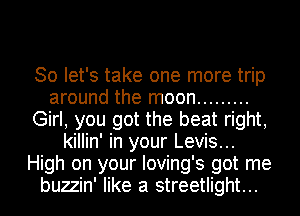 So let's take one more trip
around the moon .........
Girl, you got the beat right,
killin' in your Levis...
High on your Ioving's got me
buzzin' like a streetlight...