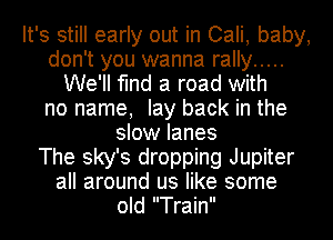 It's still early out in Cali, baby,
don't you wanna rally .....
We'll find a road with
no name, lay back in the
slow lanes
The sky's dropping Jupiter
all around us like some
old Train