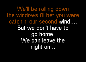 We'll be rolling down
the windows,i'll bet you were
catchin' our second wind....
But we don't have to
go home,
We can leave the
night on...