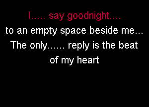 I ..... say goodnight....
to an empty space beside me...
The only ...... reply is the beat

of my heart