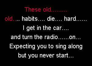 These old .........
old.... habits.... die.... hard ......
I get in the car....
and turn the radio ...... on...
Expecting you to sing along
but you never start...