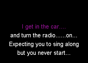 I get in the car....

and turn the radio ...... on...
Expecting you to sing along
but you never start...