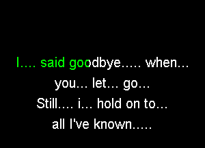 I.... said goodbye ..... when...

you... let... go...
Still.... i... hold on to...
all I've known .....