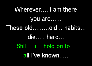 Wherever.... i am there
you are ......

These old ......... old... habits...

die ..... hard...
Still.... i... hold on to...
all I've known .....