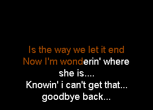 Is the way we let it end

Now I'm wonderin' where
she is....
Knowin' i can't get that...
goodbye back...