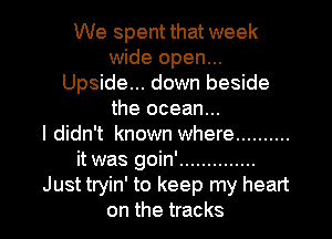 We spent that week
wide open...
Upside... down beside
the ocean...

I didn't known where ..........
it was goin' ..............
Just tryin' to keep my heart

on the tracks I