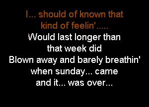 I... should of known that
kind of feelin' .....
Would last longer than
that week did
Blown away and barely breathin'
when sunday... came
and it... was over...