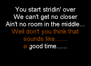 You start stridin' over
We can't get no closer
Ain't no room in the middle...
Well don't you think that
sounds like .......

a good time ......