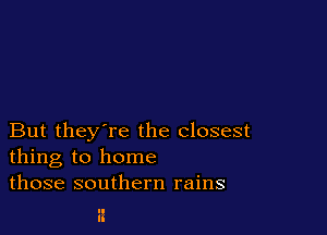 But they're the closest
thing to home
those southern rains