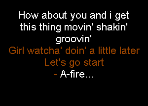 How about you and i get
this thing movin' shakin'
groovin'

Girl watcha' doin' a little later

Let's go start
- A-flre...