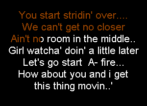 You start stridin' over....
We can't get no closer
Ain't no room in the middle..
Girl watcha' doin' a little later
Let's go start A- fire...
How about you and i get
this thing movin..'