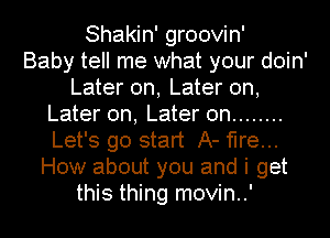 Shakin' groovin'

Baby tell me what your doin'
Later on, Later on,
Later on, Later on ........
Let's go start A- fire...
How about you and i get

this thing movin..' l