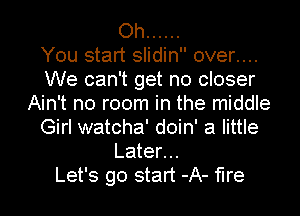 Oh ......

You start slidin over....
We can't get no closer
Ain't no room in the middle
Girl watcha' doin' a little
Later...

Let's go start -A- fire