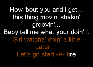 How 'bout you and i get...
this thing movin' shakin'
groovin'...
Baby tell me what your doin'...
Girl watcha' doin' a little
Later...
Let's go start -A- fire