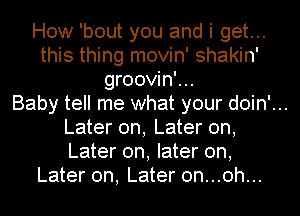 How 'bout you and i get...
this thing movin' shakin'
groovin'...

Baby tell me what your doin'...
Later on, Later on,
Later on, later on,

Later on, Later 0n...0h...