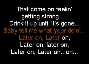 That come on feelin'
getting strong .....
Drink it up until it's gone...
Baby tell me what your doin'...
Later on, Later on,
Later on, later on,
Later on, Later 0n...0h...