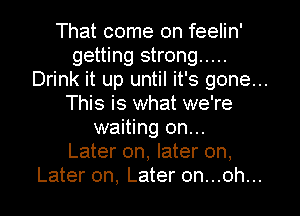 That come on feelin'
getting strong .....
Drink it up until it's gone...
This is what we're
waiting on...
Later on, later on,
Later on, Later on...oh...