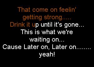 That come on feelin'
getting strong .....

Drink it up until it's gone...
This is what we're
waiting on...

Cause Later on, Later on ........
yeah!