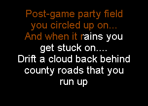 Post-game party field
you circled up on...
And when it rains you
get stuck on....

Drift a cloud back behind
county roads that you
run up

g