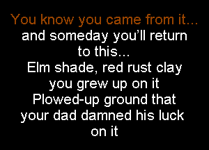 You know you came from it...
and someday you! return
to this...
Elm shade, red rust clay
you grew up on it

PIowed-up ground that

your dad damned his luck

on it
