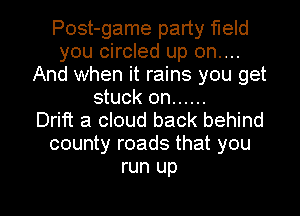 Post-game party field
you circled up on....
And when it rains you get
stuck on ......

Drift a cloud back behind
county roads that you
run up