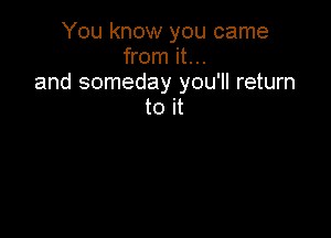 You know you came
from it...
and someday you'll return
to it