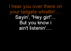 I hear you over there on
your tailgate whistlin'....
Sayin', Hey girl...
But you know i

ain't listenin'....