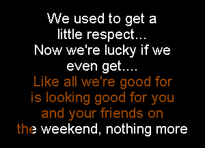 We used to get a
little respect...
Now we're lucky if we
even get....

Like all we're good for
is looking good for you
and your friends on
the weekend, nothing more
