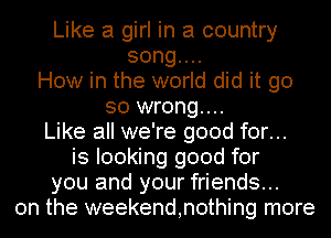 Like a girl in a country
songuu
How in the world did it go
so wrong...
Like all we're good for...
is looking good for
you and your friends...
on the weekend,n0thing more