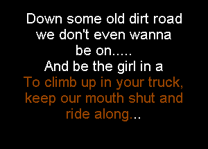 Down some old dirt road
we don't even wanna
be on .....

And be the girl in a
T0 climb up in your truck,
keep our mouth shut and
ride along...