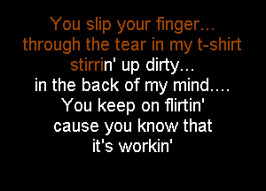 You slip your finger...
through the tear in my t-shirt
stirrin' up dirty...
in the back of my mind....
You keep on flirtin'
cause you know that
it's workin'