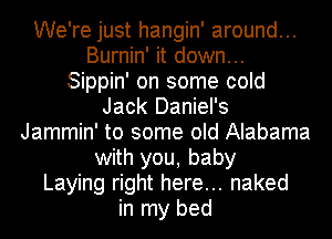 We're just hangin' around...
Burnin' it down...
Sippin' on some cold
Jack Daniel's
Jammin' to some old Alabama
with you, baby
Laying right here... naked
in my bed