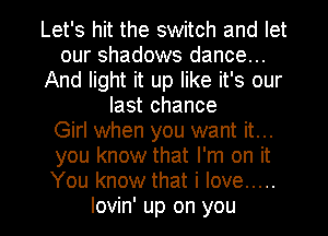 Let's hit the switch and let
our shadows dance...
And light it up like it's our
last chance
Girl when you want it...
you know that I'm on it
You know that i love .....

lovin' up on you I