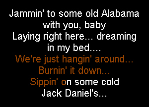 Jammin' to some old Alabama
with you, baby
Laying right here... dreaming
in my bed....

We're just hangin' around...
Burnin' it down...
Sippin' on some cold
Jack Daniel's...
